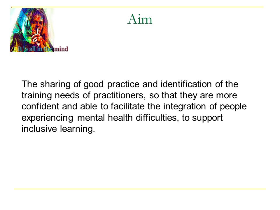 Aim The sharing of good practice and identification of the training needs of practitioners, so that they are more confident and able to facilitate the integration of people experiencing mental health difficulties, to support inclusive learning.