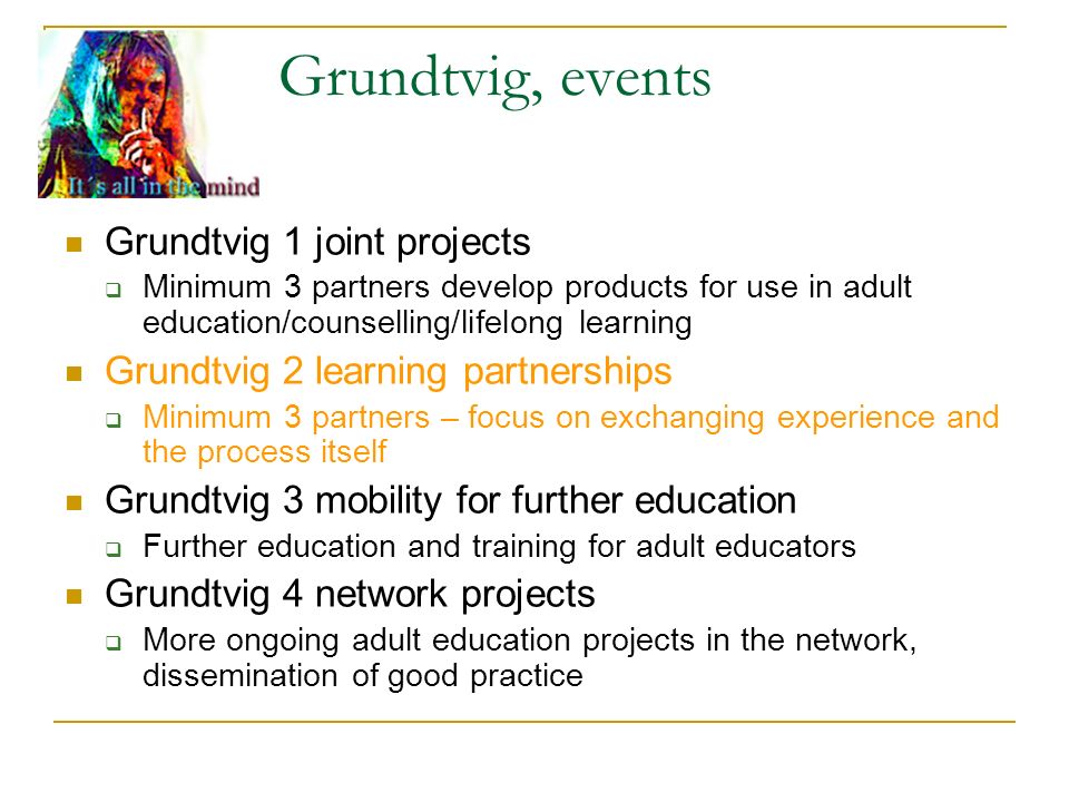 Grundtvig, events Grundtvig 1 joint projects  Minimum 3 partners develop products for use in adult education/counselling/lifelong learning Grundtvig 2 learning partnerships  Minimum 3 partners – focus on exchanging experience and the process itself Grundtvig 3 mobility for further education  Further education and training for adult educators Grundtvig 4 network projects  More ongoing adult education projects in the network, dissemination of good practice