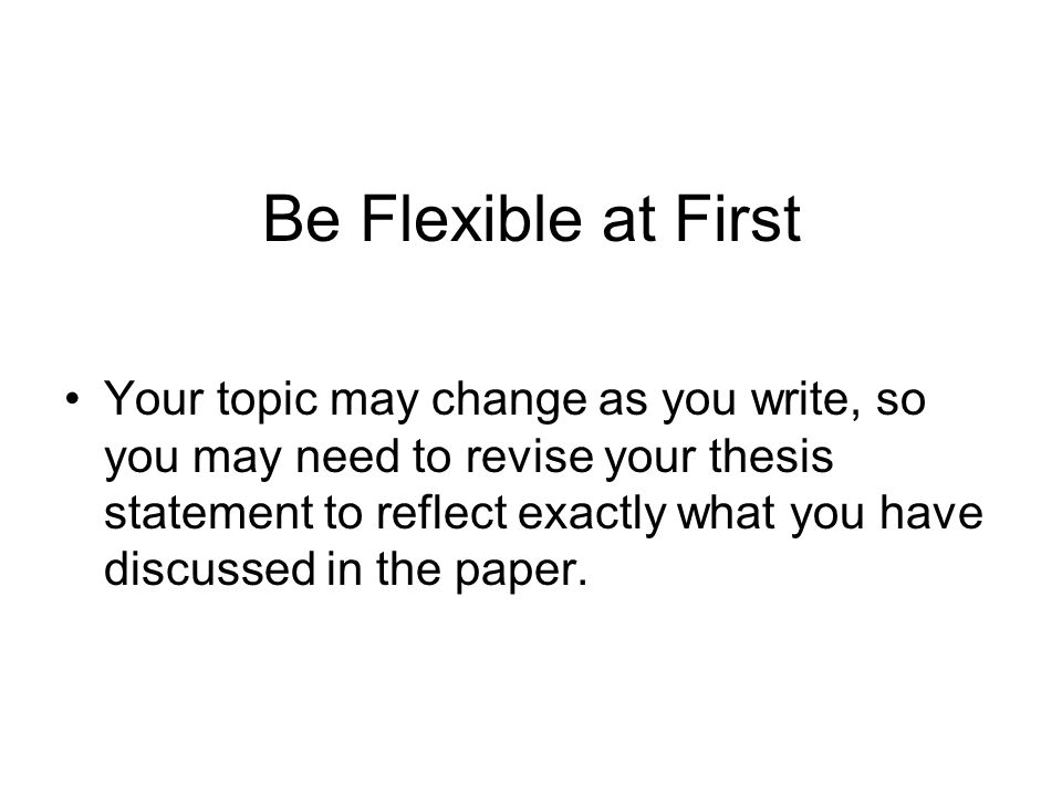 Be Flexible at First Your topic may change as you write, so you may need to revise your thesis statement to reflect exactly what you have discussed in the paper.