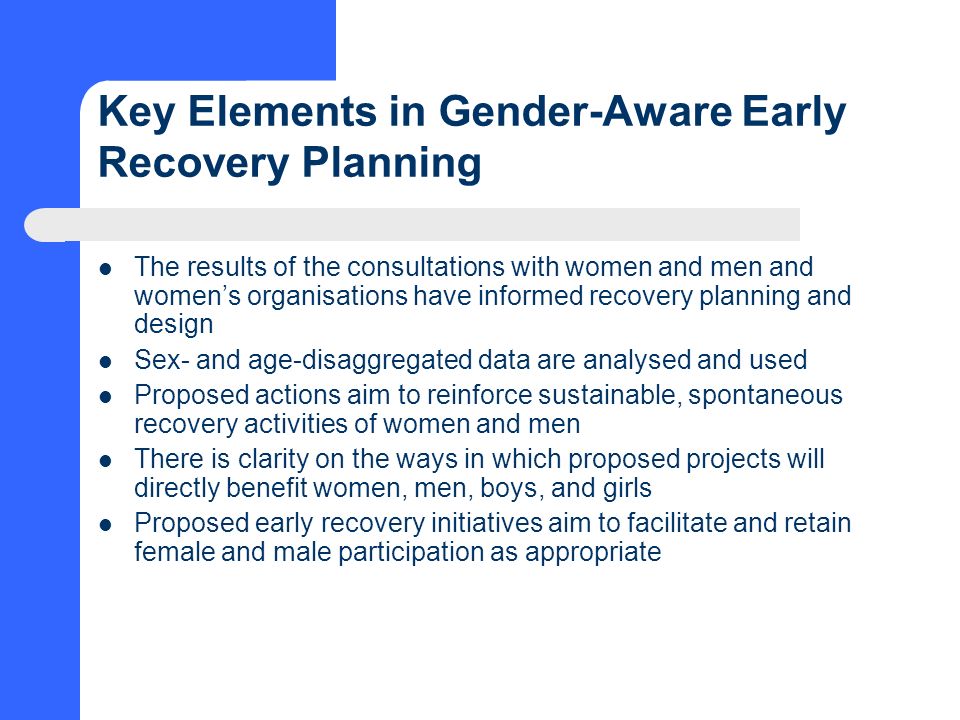 Key Elements in Gender-Aware Early Recovery Planning The results of the consultations with women and men and women’s organisations have informed recovery planning and design Sex- and age-disaggregated data are analysed and used Proposed actions aim to reinforce sustainable, spontaneous recovery activities of women and men There is clarity on the ways in which proposed projects will directly benefit women, men, boys, and girls Proposed early recovery initiatives aim to facilitate and retain female and male participation as appropriate