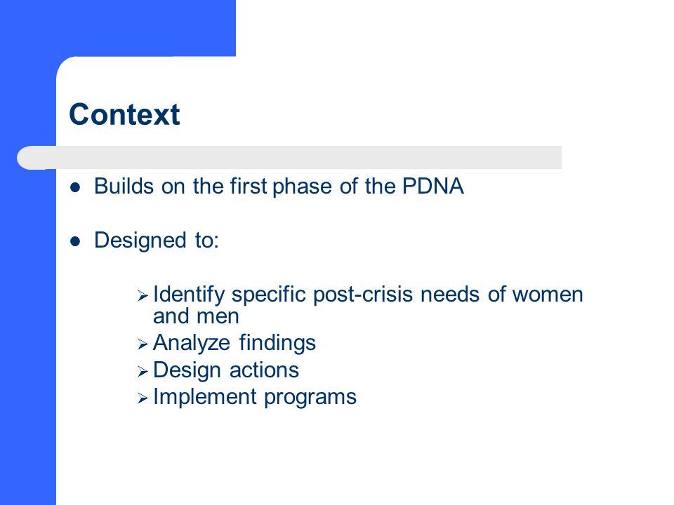 Context Builds on the first phase of the PDNA Designed to:  Identify specific post-crisis needs of women and men  Analyze findings  Design actions  Implement programs