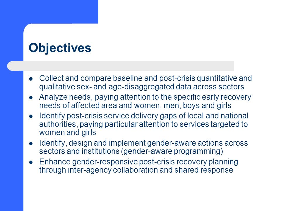 Objectives Collect and compare baseline and post-crisis quantitative and qualitative sex- and age-disaggregated data across sectors Analyze needs, paying attention to the specific early recovery needs of affected area and women, men, boys and girls Identify post-crisis service delivery gaps of local and national authorities, paying particular attention to services targeted to women and girls Identify, design and implement gender-aware actions across sectors and institutions (gender-aware programming) Enhance gender-responsive post-crisis recovery planning through inter-agency collaboration and shared response