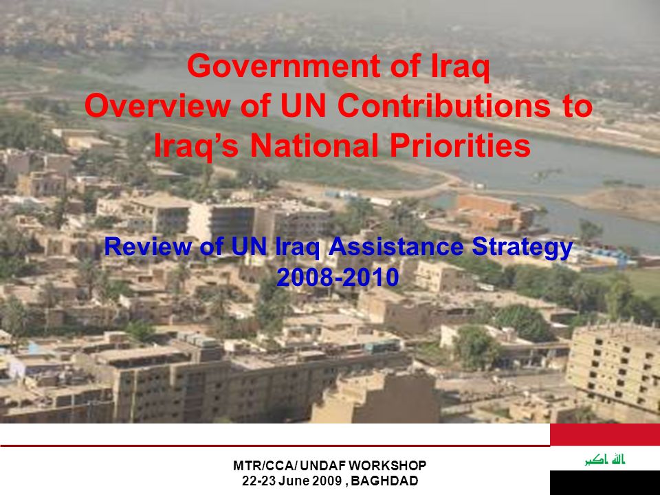 MTR/CCA/ UNDAF WORKSHOP June 2009, BAGHDAD Government of Iraq Overview of UN Contributions to Iraq’s National Priorities Review of UN Iraq Assistance Strategy