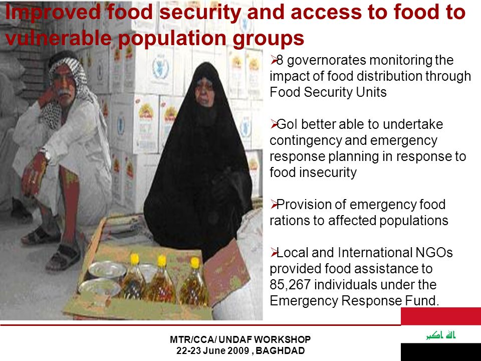 MTR/CCA/ UNDAF WORKSHOP June 2009, BAGHDAD  8 governorates monitoring the impact of food distribution through Food Security Units  GoI better able to undertake contingency and emergency response planning in response to food insecurity  Provision of emergency food rations to affected populations  Local and International NGOs provided food assistance to 85,267 individuals under the Emergency Response Fund.