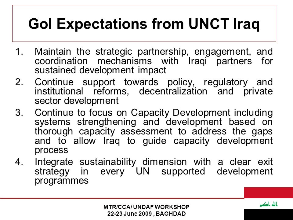 MTR/CCA/ UNDAF WORKSHOP June 2009, BAGHDAD GoI Expectations from UNCT Iraq 1.Maintain the strategic partnership, engagement, and coordination mechanisms with Iraqi partners for sustained development impact 2.Continue support towards policy, regulatory and institutional reforms, decentralization and private sector development 3.Continue to focus on Capacity Development including systems strengthening and development based on thorough capacity assessment to address the gaps and to allow Iraq to guide capacity development process 4.Integrate sustainability dimension with a clear exit strategy in every UN supported development programmes