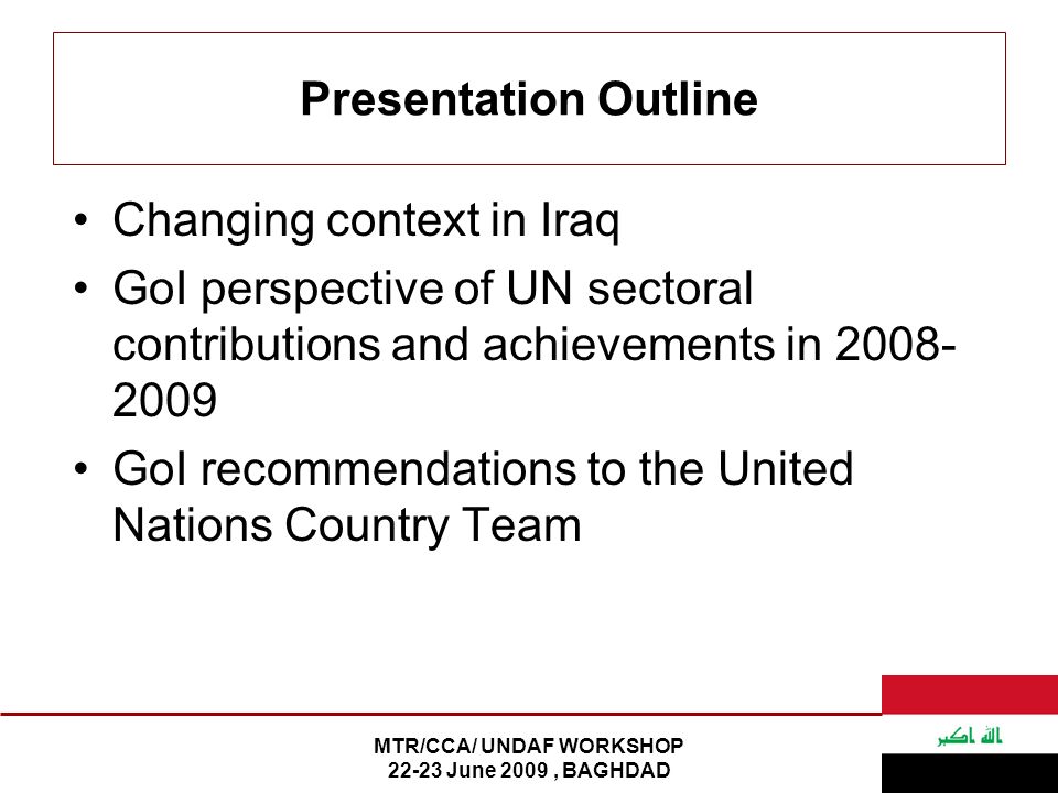 MTR/CCA/ UNDAF WORKSHOP June 2009, BAGHDAD Presentation Outline Changing context in Iraq GoI perspective of UN sectoral contributions and achievements in GoI recommendations to the United Nations Country Team