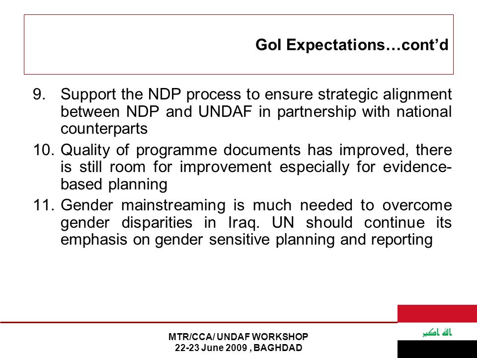 MTR/CCA/ UNDAF WORKSHOP June 2009, BAGHDAD GoI Expectations…cont’d 9.Support the NDP process to ensure strategic alignment between NDP and UNDAF in partnership with national counterparts 10.Quality of programme documents has improved, there is still room for improvement especially for evidence- based planning 11.Gender mainstreaming is much needed to overcome gender disparities in Iraq.