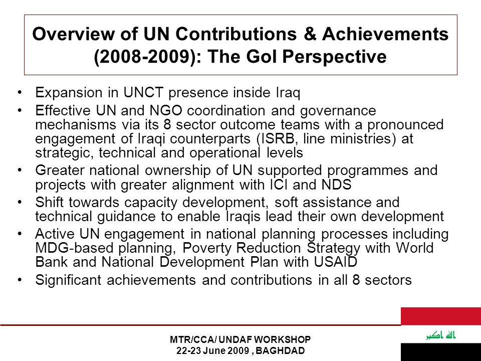 MTR/CCA/ UNDAF WORKSHOP June 2009, BAGHDAD Overview of UN Contributions & Achievements ( ): The GoI Perspective Expansion in UNCT presence inside Iraq Effective UN and NGO coordination and governance mechanisms via its 8 sector outcome teams with a pronounced engagement of Iraqi counterparts (ISRB, line ministries) at strategic, technical and operational levels Greater national ownership of UN supported programmes and projects with greater alignment with ICI and NDS Shift towards capacity development, soft assistance and technical guidance to enable Iraqis lead their own development Active UN engagement in national planning processes including MDG-based planning, Poverty Reduction Strategy with World Bank and National Development Plan with USAID Significant achievements and contributions in all 8 sectors