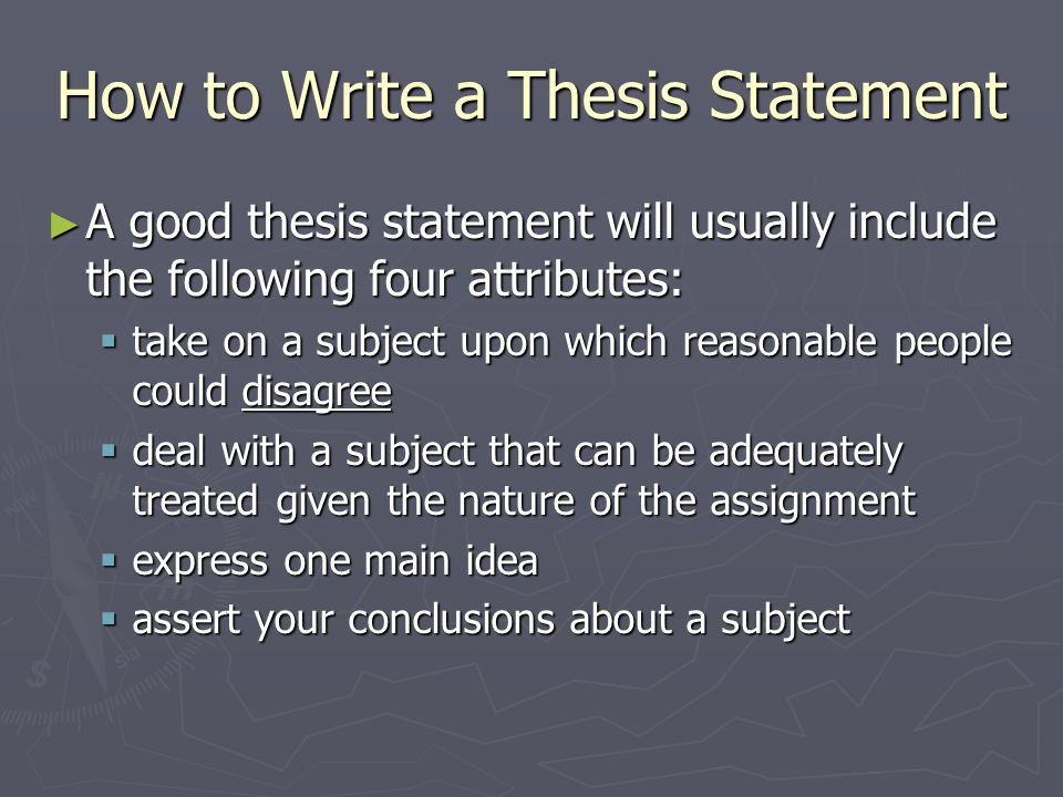 How to Write a Thesis Statement ► A good thesis statement will usually include the following four attributes:  take on a subject upon which reasonable people could disagree  deal with a subject that can be adequately treated given the nature of the assignment  express one main idea  assert your conclusions about a subject