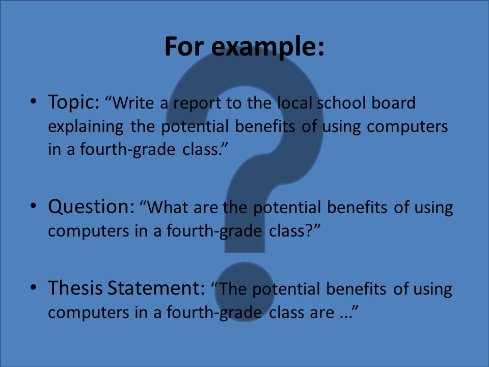 For example: Topic: Write a report to the local school board explaining the potential benefits of using computers in a fourth-grade class. Question: What are the potential benefits of using computers in a fourth-grade class Thesis Statement: The potential benefits of using computers in a fourth-grade class are...