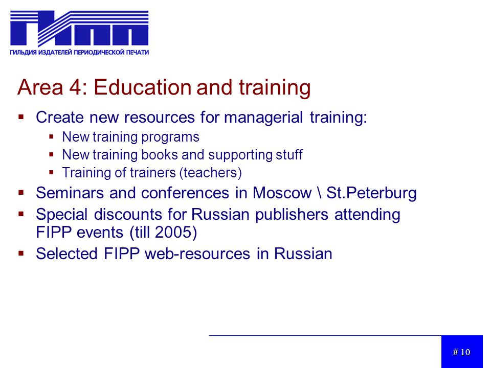 # 10 Area 4: Education and training  Create new resources for managerial training:  New training programs  New training books and supporting stuff  Training of trainers (teachers)  Seminars and conferences in Moscow \ St.Peterburg  Special discounts for Russian publishers attending FIPP events (till 2005)  Selected FIPP web-resources in Russian