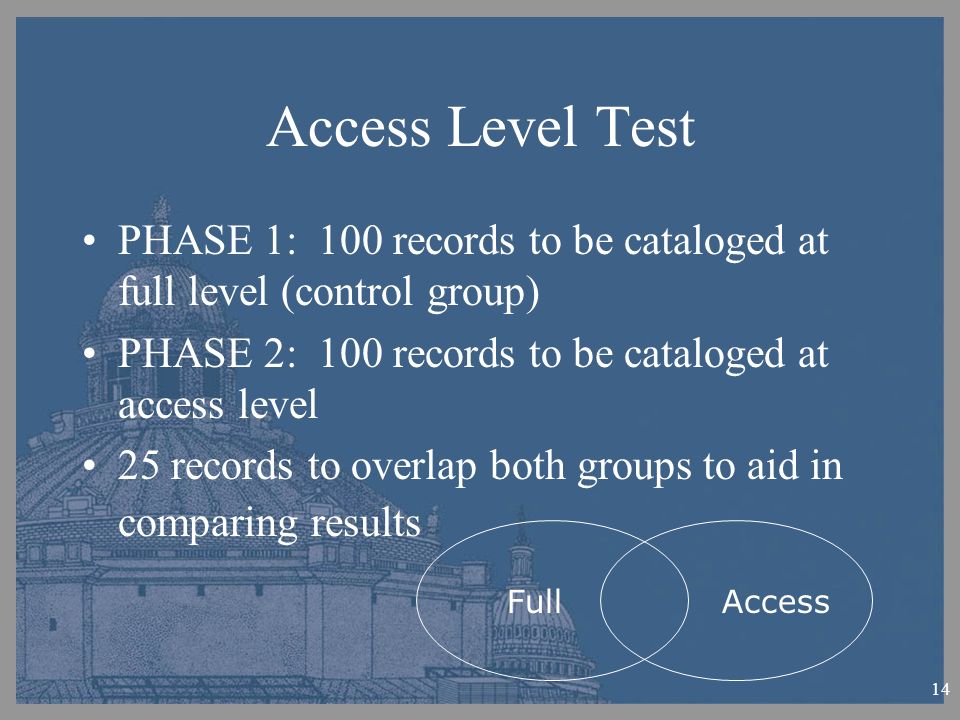 14 Access Level Test PHASE 1: 100 records to be cataloged at full level (control group) PHASE 2: 100 records to be cataloged at access level 25 records to overlap both groups to aid in comparing results Full Access