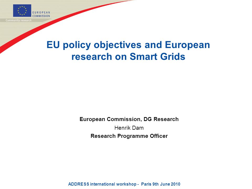 EU policy objectives and European research on Smart Grids European Commission, DG Research Henrik Dam Research Programme Officer ADDRESS international workshop - Paris 9th June 2010