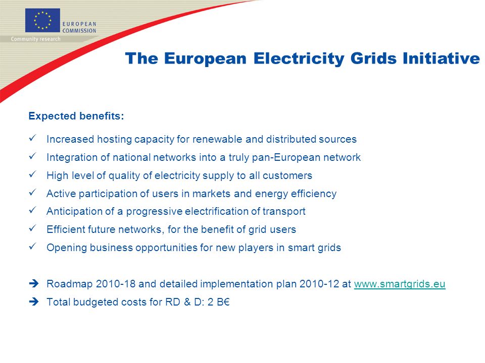 Expected benefits: Increased hosting capacity for renewable and distributed sources Integration of national networks into a truly pan-European network High level of quality of electricity supply to all customers Active participation of users in markets and energy efficiency Anticipation of a progressive electrification of transport Efficient future networks, for the benefit of grid users Opening business opportunities for new players in smart grids  Roadmap and detailed implementation plan at    Total budgeted costs for RD & D: 2 B€ The European Electricity Grids Initiative