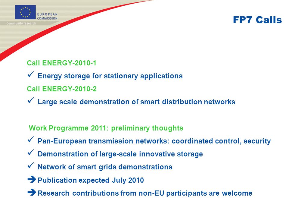 FP7 Calls Call ENERGY Energy storage for stationary applications Call ENERGY Large scale demonstration of smart distribution networks Work Programme 2011: preliminary thoughts Pan-European transmission networks: coordinated control, security Demonstration of large-scale innovative storage Network of smart grids demonstrations  Publication expected July 2010  Research contributions from non-EU participants are welcome