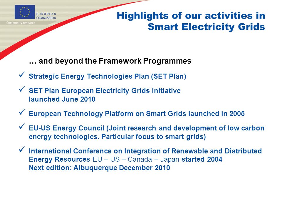 Highlights of our activities in Smart Electricity Grids … and beyond the Framework Programmes Strategic Energy Technologies Plan (SET Plan) SET Plan European Electricity Grids initiative launched June 2010 European Technology Platform on Smart Grids launched in 2005 EU-US Energy Council (Joint research and development of low carbon energy technologies.
