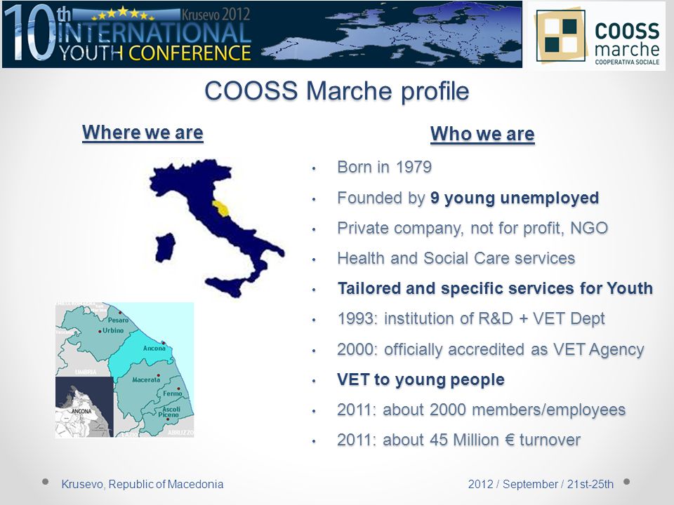 COOSS Marche profile Born in 1979 Founded by 9 young unemployed Private company, not for profit, NGO Health and Social Care services Tailored and specific services for Youth 1993: institution of R&D + VET Dept 2000: officially accredited as VET Agency VET to young people 2011: about 2000 members/employees 2011: about 45 Million € turnover Where we are Krusevo, Republic of Macedonia 2012 / September / 21st-25th Who we are