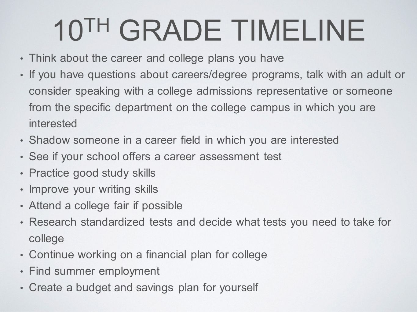 10 TH GRADE TIMELINE Think about the career and college plans you have If you have questions about careers/degree programs, talk with an adult or consider speaking with a college admissions representative or someone from the specific department on the college campus in which you are interested Shadow someone in a career field in which you are interested See if your school offers a career assessment test Practice good study skills Improve your writing skills Attend a college fair if possible Research standardized tests and decide what tests you need to take for college Continue working on a financial plan for college Find summer employment Create a budget and savings plan for yourself