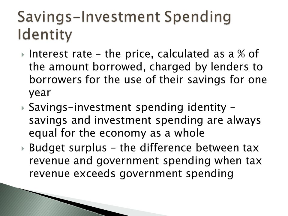  Interest rate – the price, calculated as a % of the amount borrowed, charged by lenders to borrowers for the use of their savings for one year  Savings-investment spending identity – savings and investment spending are always equal for the economy as a whole  Budget surplus – the difference between tax revenue and government spending when tax revenue exceeds government spending