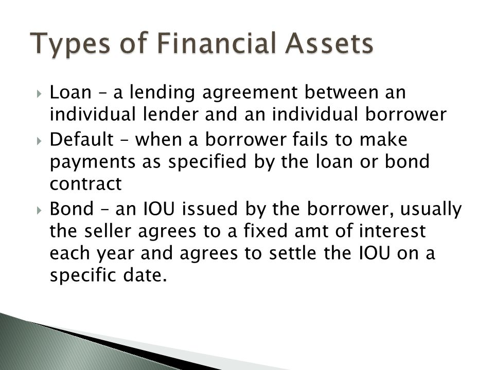  Loan – a lending agreement between an individual lender and an individual borrower  Default – when a borrower fails to make payments as specified by the loan or bond contract  Bond – an IOU issued by the borrower, usually the seller agrees to a fixed amt of interest each year and agrees to settle the IOU on a specific date.