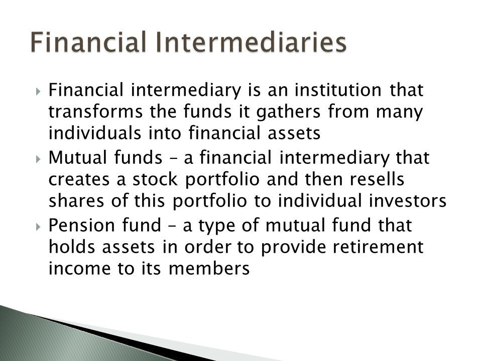  Financial intermediary is an institution that transforms the funds it gathers from many individuals into financial assets  Mutual funds – a financial intermediary that creates a stock portfolio and then resells shares of this portfolio to individual investors  Pension fund – a type of mutual fund that holds assets in order to provide retirement income to its members