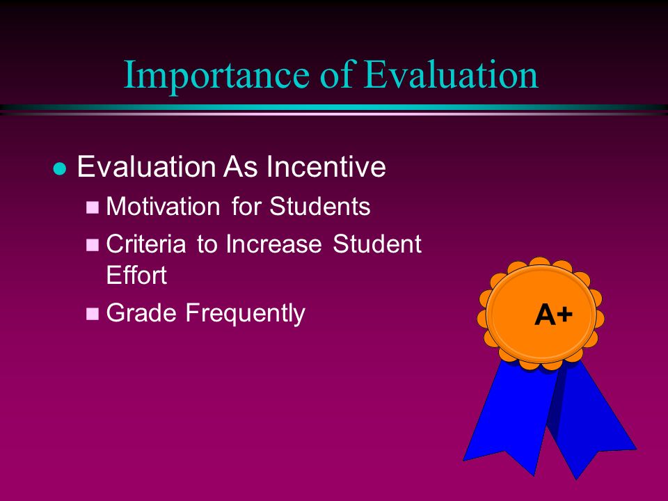 Importance of Evaluation l Evaluation As Incentive n Motivation for Students n Criteria to Increase Student Effort n Grade Frequently A+