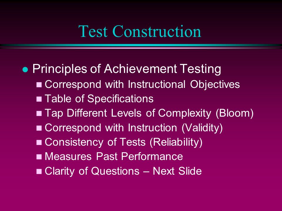 Test Construction l Principles of Achievement Testing n Correspond with Instructional Objectives n Table of Specifications n Tap Different Levels of Complexity (Bloom) n Correspond with Instruction (Validity) n Consistency of Tests (Reliability) n Measures Past Performance n Clarity of Questions – Next Slide