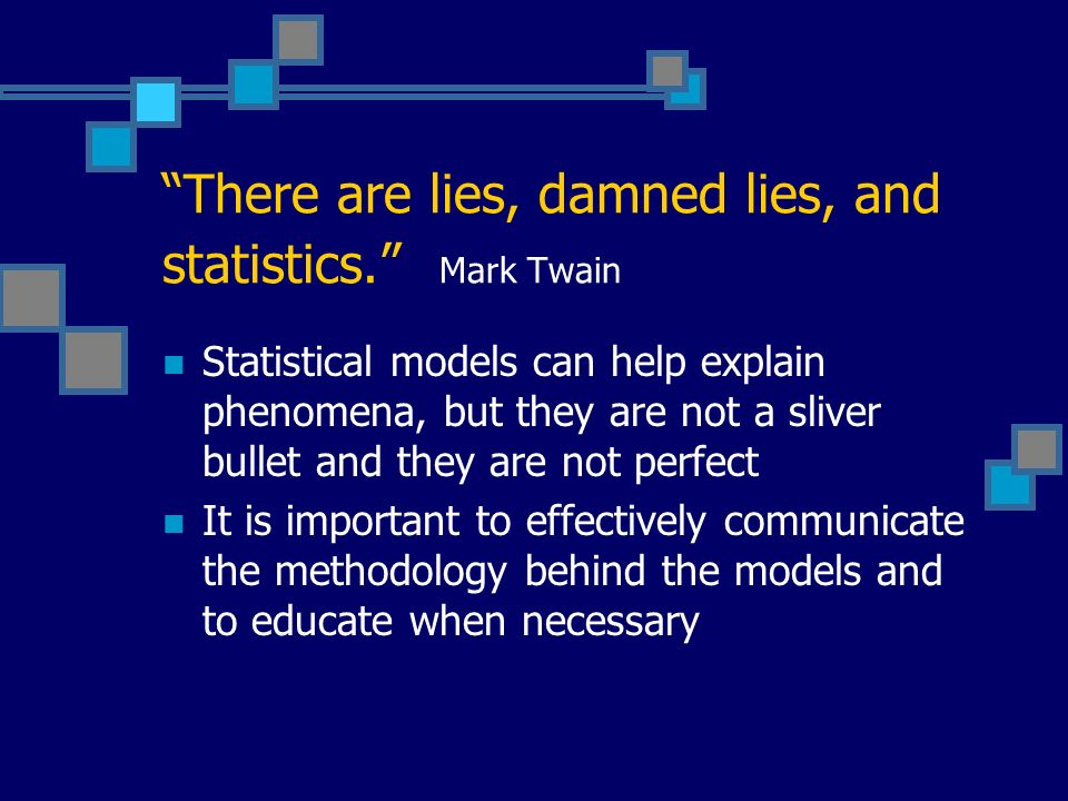 There are lies, damned lies, and statistics. Mark Twain Statistical models can help explain phenomena, but they are not a sliver bullet and they are not perfect It is important to effectively communicate the methodology behind the models and to educate when necessary