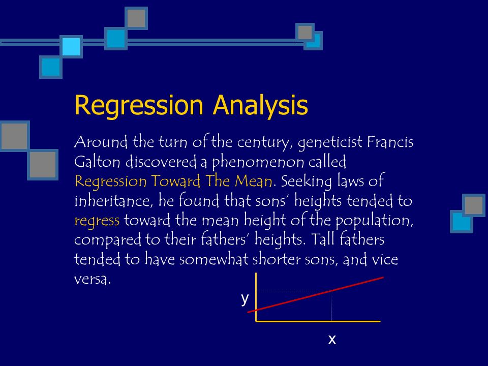 Regression Analysis y x Around the turn of the century, geneticist Francis Galton discovered a phenomenon called Regression Toward The Mean.