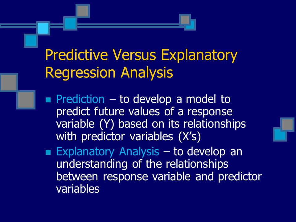 Predictive Versus Explanatory Regression Analysis Prediction – to develop a model to predict future values of a response variable (Y) based on its relationships with predictor variables (X’s) Explanatory Analysis – to develop an understanding of the relationships between response variable and predictor variables