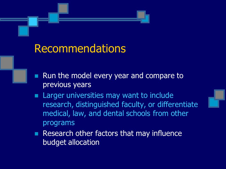 Recommendations Run the model every year and compare to previous years Larger universities may want to include research, distinguished faculty, or differentiate medical, law, and dental schools from other programs Research other factors that may influence budget allocation