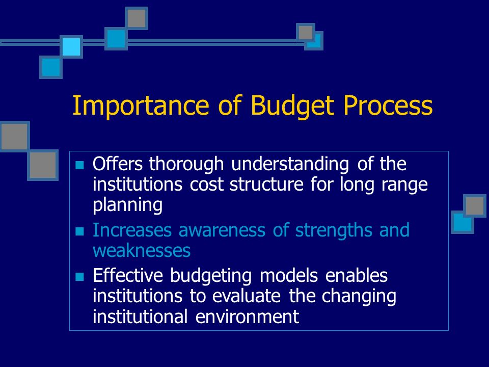 Importance of Budget Process Offers thorough understanding of the institutions cost structure for long range planning Increases awareness of strengths and weaknesses Effective budgeting models enables institutions to evaluate the changing institutional environment