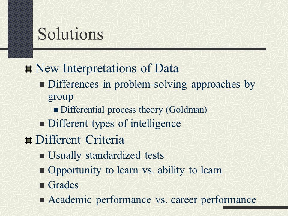 Solutions New Interpretations of Data Differences in problem-solving approaches by group Differential process theory (Goldman) Different types of intelligence Different Criteria Usually standardized tests Opportunity to learn vs.