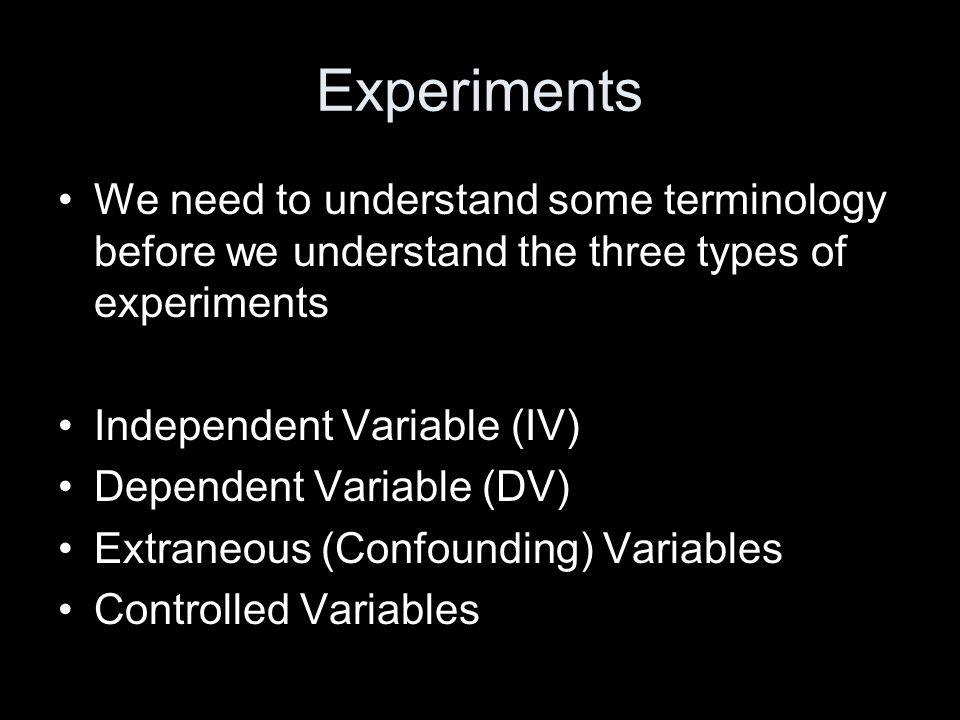 Experiments We need to understand some terminology before we understand the three types of experiments Independent Variable (IV) Dependent Variable (DV) Extraneous (Confounding) Variables Controlled Variables