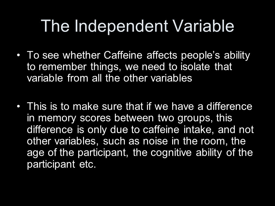 The Independent Variable To see whether Caffeine affects people’s ability to remember things, we need to isolate that variable from all the other variables This is to make sure that if we have a difference in memory scores between two groups, this difference is only due to caffeine intake, and not other variables, such as noise in the room, the age of the participant, the cognitive ability of the participant etc.