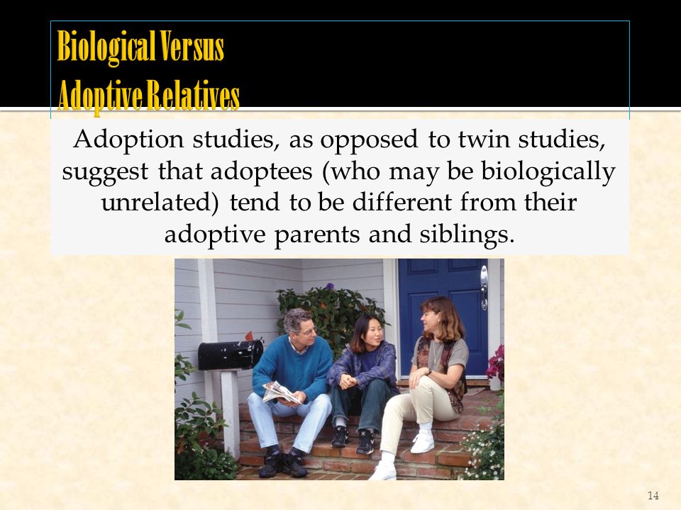 14 Adoption studies, as opposed to twin studies, suggest that adoptees (who may be biologically unrelated) tend to be different from their adoptive parents and siblings.