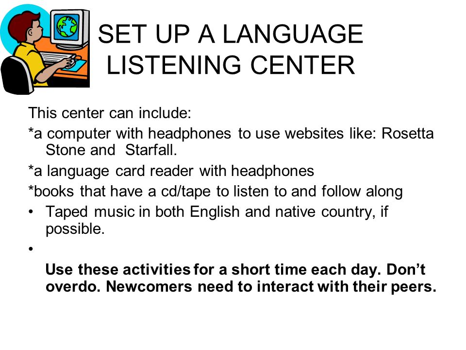 SET UP A LANGUAGE LISTENING CENTER This center can include: *a computer with headphones to use websites like: Rosetta Stone and Starfall.