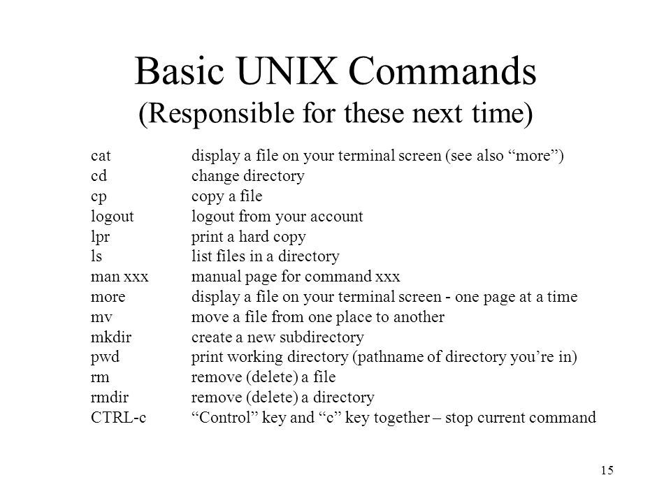 15 Basic UNIX Commands (Responsible for these next time) cat display a file on your terminal screen (see also more ) cdchange directory cpcopy a file logoutlogout from your account lprprint a hard copy lslist files in a directory man xxxmanual page for command xxx moredisplay a file on your terminal screen - one page at a time mvmove a file from one place to another mkdircreate a new subdirectory pwdprint working directory (pathname of directory you’re in) rmremove (delete) a file rmdirremove (delete) a directory CTRL-c Control key and c key together – stop current command