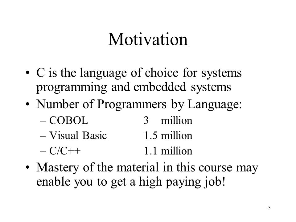 3 Motivation C is the language of choice for systems programming and embedded systems Number of Programmers by Language: –COBOL3 million –Visual Basic1.5 million –C/C++1.1 million Mastery of the material in this course may enable you to get a high paying job!