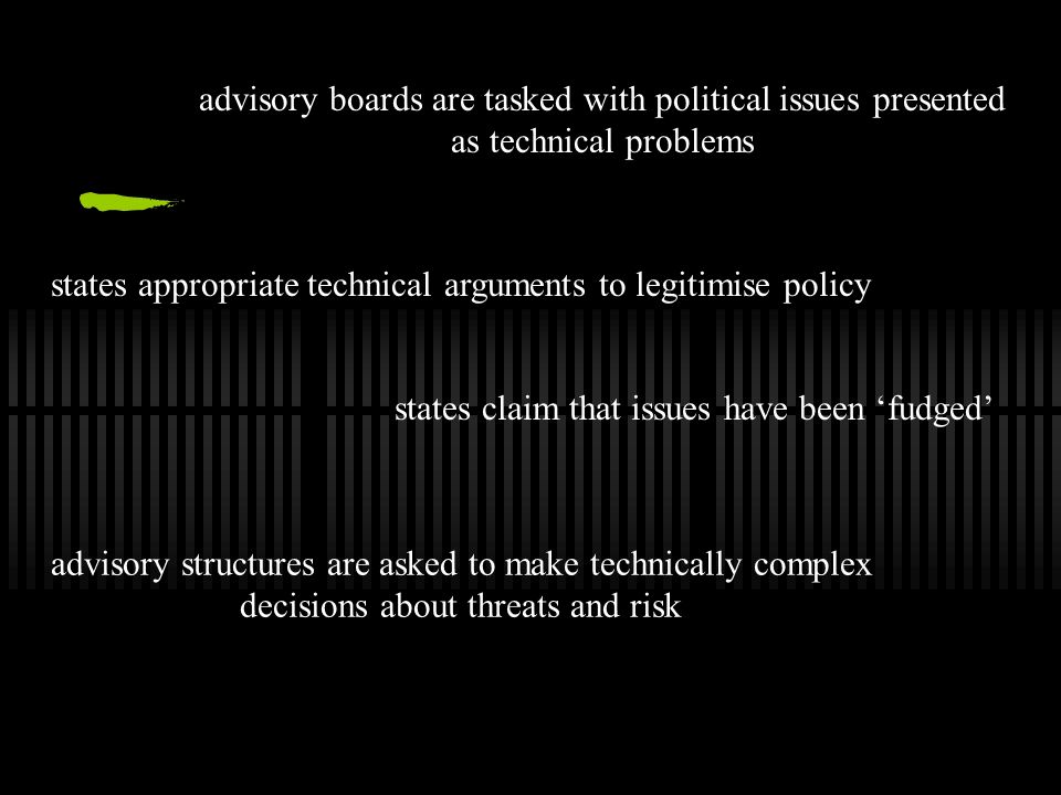 advisory boards are tasked with political issues presented as technical problems states appropriate technical arguments to legitimise policy states claim that issues have been ‘fudged’ advisory structures are asked to make technically complex decisions about threats and risk