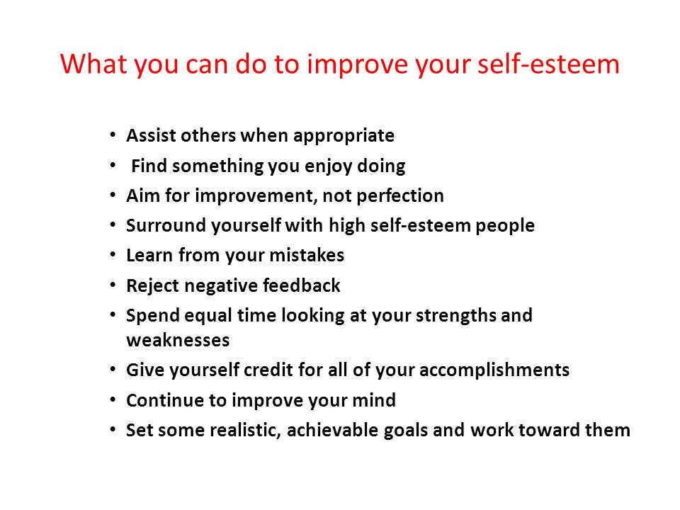 What you can do to improve your self-esteem Assist others when appropriate Find something you enjoy doing Aim for improvement, not perfection Surround yourself with high self-esteem people Learn from your mistakes Reject negative feedback Spend equal time looking at your strengths and weaknesses Give yourself credit for all of your accomplishments Continue to improve your mind Set some realistic, achievable goals and work toward them