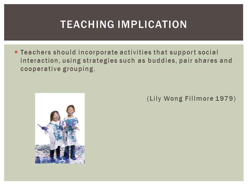 TEACHING IMPLICATION  Teachers should incorporate activities that support social interaction, using strategies such as buddies, pair shares and cooperative grouping.