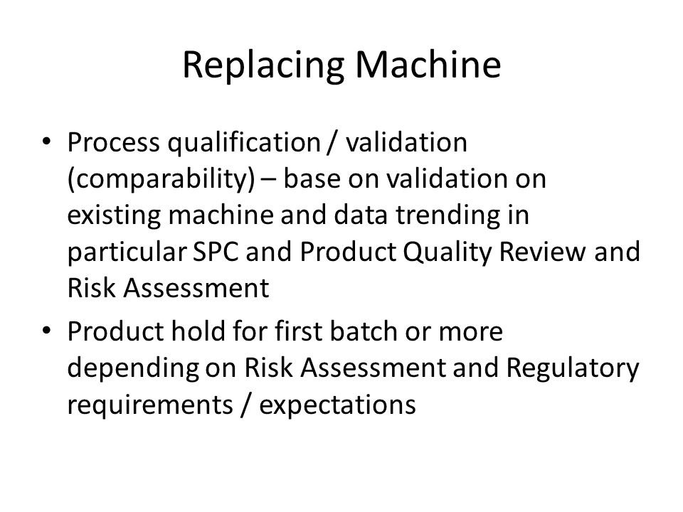 Replacing Machine Process qualification / validation (comparability) – base on validation on existing machine and data trending in particular SPC and Product Quality Review and Risk Assessment Product hold for first batch or more depending on Risk Assessment and Regulatory requirements / expectations