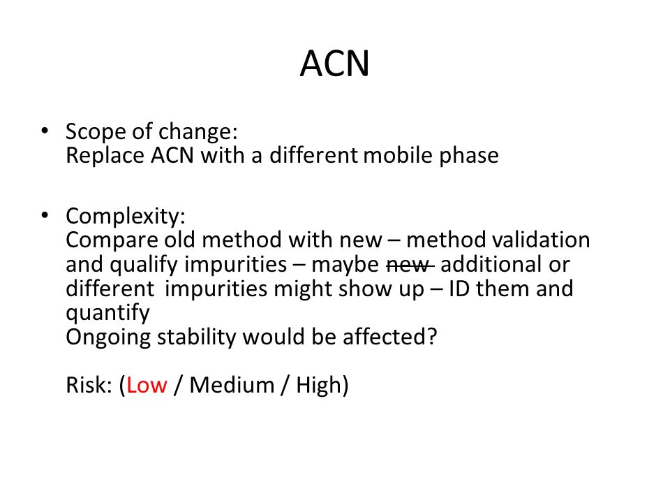 ACN Scope of change: Replace ACN with a different mobile phase Complexity: Compare old method with new – method validation and qualify impurities – maybe new additional or different impurities might show up – ID them and quantify Ongoing stability would be affected.