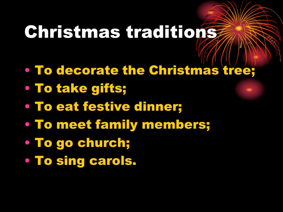 Christmas traditions To decorate the Christmas tree; To take gifts; To eat festive dinner; To meet family members; To go church; To sing carols.
