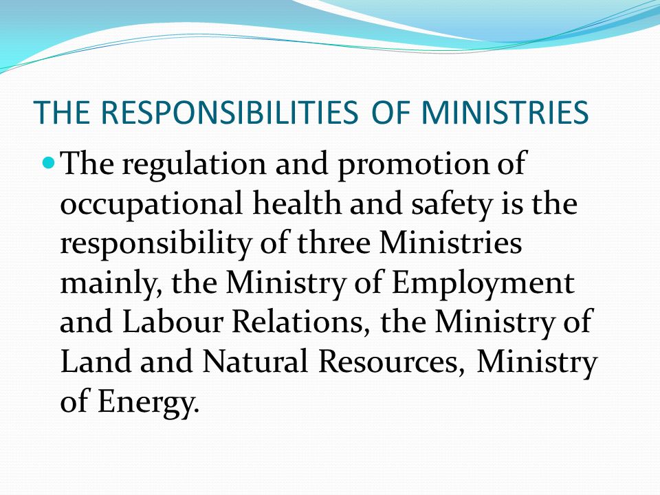 THE RESPONSIBILITIES OF MINISTRIES The regulation and promotion of occupational health and safety is the responsibility of three Ministries mainly, the Ministry of Employment and Labour Relations, the Ministry of Land and Natural Resources, Ministry of Energy.
