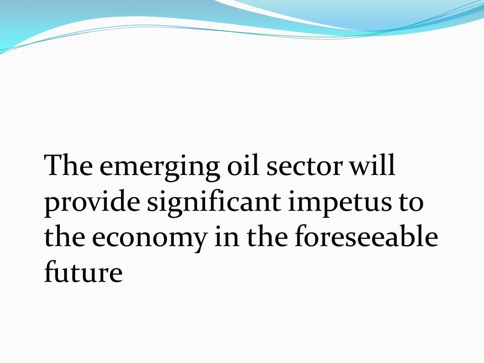 The emerging oil sector will provide significant impetus to the economy in the foreseeable future