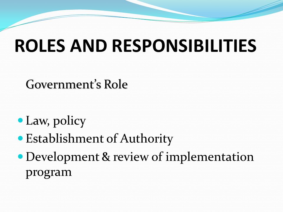 ROLES AND RESPONSIBILITIES Government’s Role Law, policy Establishment of Authority Development & review of implementation program