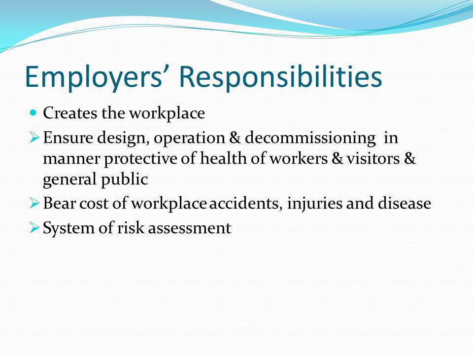 Employers’ Responsibilities Creates the workplace  Ensure design, operation & decommissioning in manner protective of health of workers & visitors & general public  Bear cost of workplace accidents, injuries and disease  System of risk assessment