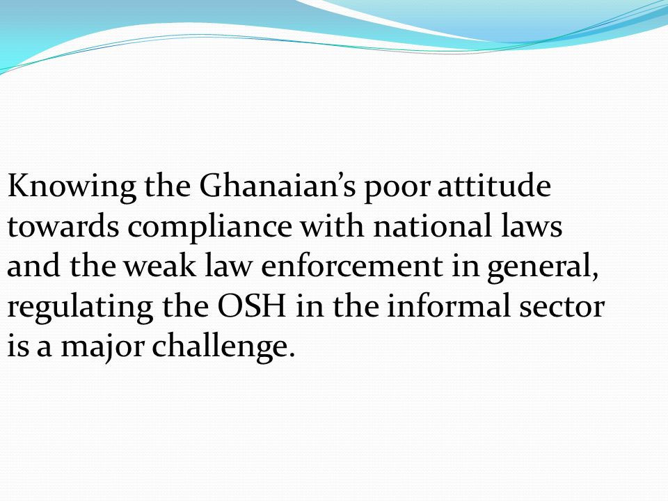 Knowing the Ghanaian’s poor attitude towards compliance with national laws and the weak law enforcement in general, regulating the OSH in the informal sector is a major challenge.